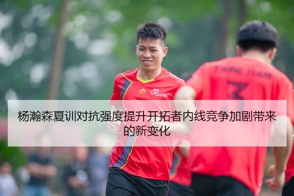 杨瀚森夏训对抗强度提升开拓者内线竞争加剧带来的新变化